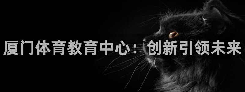 米兰体育官网下载招商电话是多少啊：厦门体育教育中心：创新引领